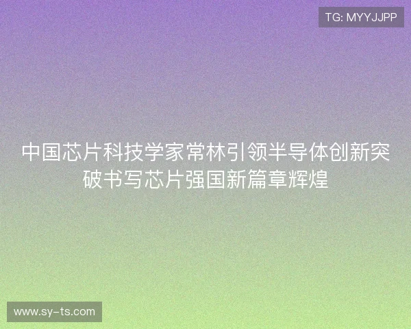 中国芯片科技学家常林引领半导体创新突破书写芯片强国新篇章辉煌